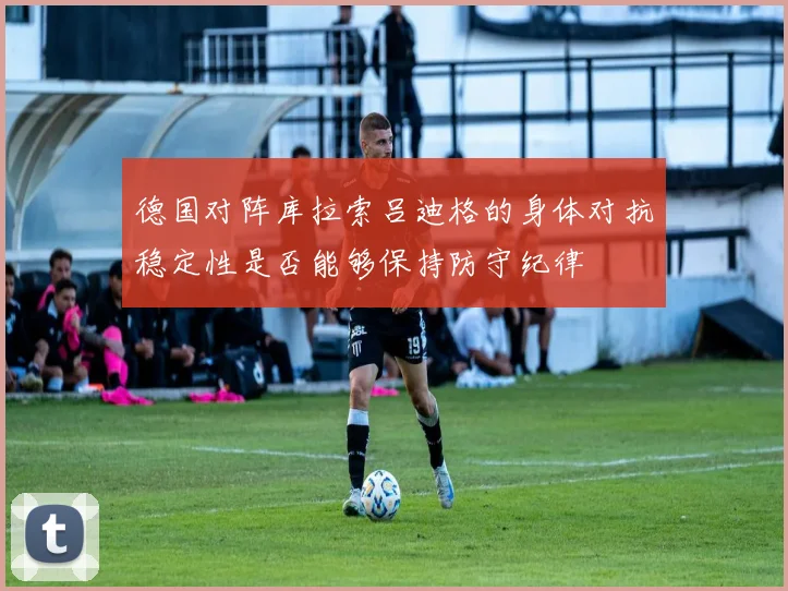 德国对阵库拉索吕迪格的身体对抗稳定性是否能够保持防守纪律