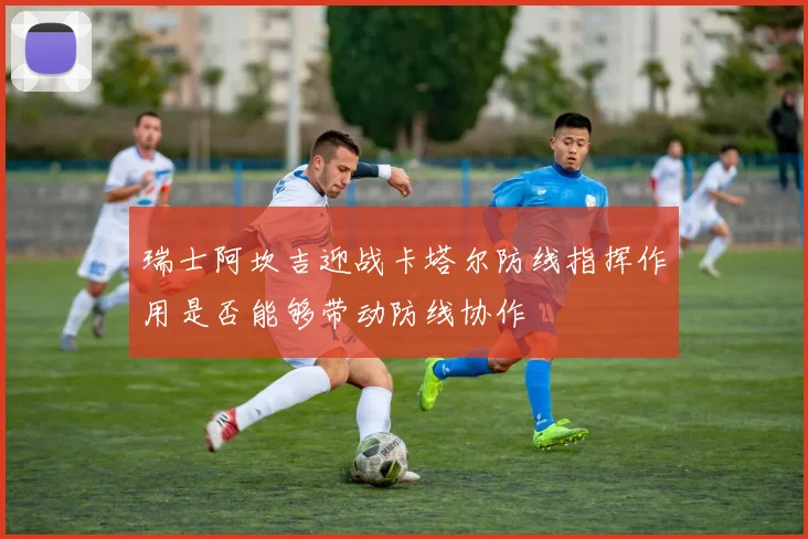 瑞士阿坎吉迎战卡塔尔防线指挥作用是否能够带动防线协作