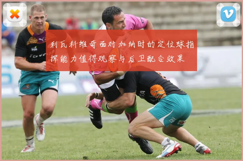 利瓦科维奇面对加纳时的定位球指挥能力值得观察与后卫配合效果