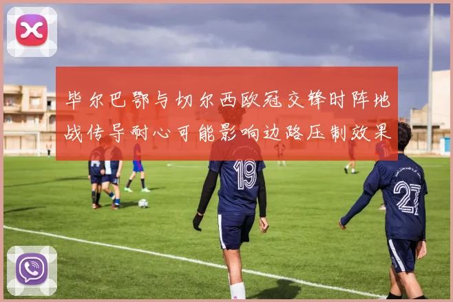 毕尔巴鄂与切尔西欧冠交锋时阵地战传导耐心可能影响边路压制效果