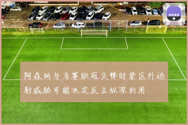 阿森纳与马赛欧冠交锋时禁区外远射威胁可能决定反击纵深利用