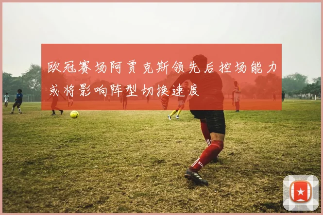 欧冠赛场阿贾克斯领先后控场能力或将影响阵型切换速度