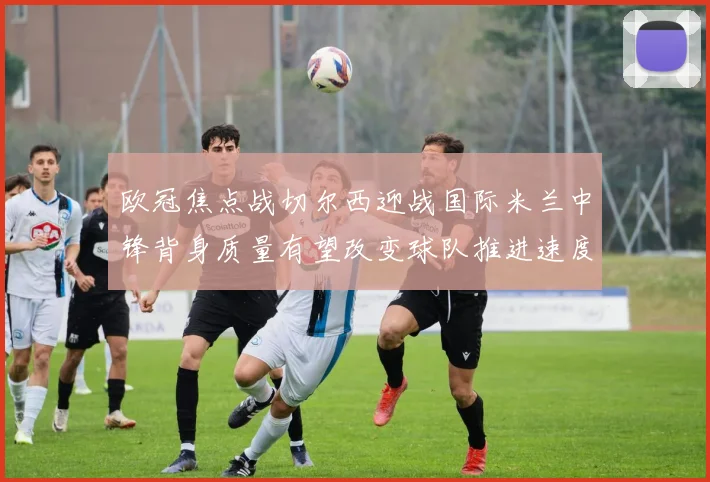 欧冠焦点战切尔西迎战国际米兰中锋背身质量有望改变球队推进速度